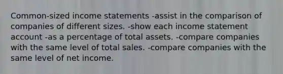 Common-sized income statements -assist in the comparison of companies of different sizes. -show each income statement account -as a percentage of total assets. -compare companies with the same level of total sales. -compare companies with the same level of net income.