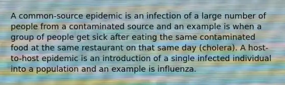 A common-source epidemic is an infection of a large number of people from a contaminated source and an example is when a group of people get sick after eating the same contaminated food at the same restaurant on that same day (cholera). A host-to-host epidemic is an introduction of a single infected individual into a population and an example is influenza.