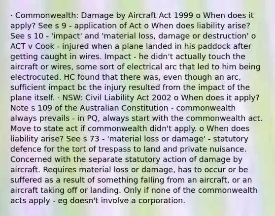 · Commonwealth: Damage by Aircraft Act 1999 o When does it apply? See s 9 - application of Act o When does liability arise? See s 10 - 'impact' and 'material loss, damage or destruction' o ACT v Cook - injured when a plane landed in his paddock after getting caught in wires. Impact - he didn't actually touch the aircraft or wires, some sort of electrical arc that led to him being electrocuted. HC found that there was, even though an arc, sufficient impact bc the injury resulted from the impact of the plane itself. · NSW: Civil Liability Act 2002 o When does it apply? Note s 109 of the Australian Constitution - commonwealth always prevails - in PQ, always start with the commonwealth act. Move to state act if commonwealth didn't apply. o When does liability arise? See s 73 - 'material loss or damage' - statutory defence for the tort of trespass to land and private nuisance. Concerned with the separate statutory action of damage by aircraft. Requires material loss or damage, has to occur or be suffered as a result of something falling from an aircraft, or an aircraft taking off or landing. Only if none of the commonwealth acts apply - eg doesn't involve a corporation.