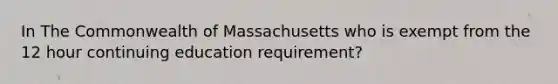 In The Commonwealth of Massachusetts who is exempt from the 12 hour continuing education requirement?