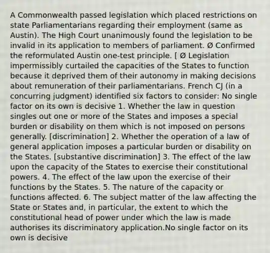 A Commonwealth passed legislation which placed restrictions on state Parliamentarians regarding their employment (same as Austin). The High Court unanimously found the legislation to be invalid in its application to members of parliament. Ø Confirmed the reformulated Austin one-test principle. [ Ø Legislation impermissibly curtailed the capacities of the States to function because it deprived them of their autonomy in making decisions about remuneration of their parliamentarians. French CJ (in a concurring judgment) identified six factors to consider: No single factor on its own is decisive 1. Whether the law in question singles out one or more of the States and imposes a special burden or disability on them which is not imposed on persons generally. [discrimination] 2. Whether the operation of a law of general application imposes a particular burden or disability on the States. [substantive discrimination] 3. The effect of the law upon the capacity of the States to exercise their constitutional powers. 4. The effect of the law upon the exercise of their functions by the States. 5. The nature of the capacity or functions affected. 6. The subject matter of the law affecting the State or States and, in particular, the extent to which the constitutional head of power under which the law is made authorises its discriminatory application.No single factor on its own is decisive