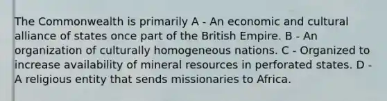 The Commonwealth is primarily A - An economic and cultural alliance of states once part of the British Empire. B - An organization of culturally homogeneous nations. C - Organized to increase availability of mineral resources in perforated states. D - A religious entity that sends missionaries to Africa.