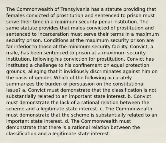 The Commonwealth of Transylvania has a statute providing that females convicted of prostitution and sentenced to prison must serve their time in a minimum security penal institution. The same statute provides that males convicted of prostitution and sentenced to incarceration must serve their terms in a maximum security prison. Conditions at the maximum security prison are far inferior to those at the minimum security facility. Convict, a male, has been sentenced to prison at a maximum security institution, following his conviction for prostitution. Convict has instituted a challenge to his confinement on equal protection grounds, alleging that it invidiously discriminates against him on the basis of gender. Which of the following accurately summarizes the burden of persuasion on the constitutional issue? a. Convict must demonstrate that the classification is not substantially related to an important state interest. b. Convict must demonstrate the lack of a rational relation between the scheme and a legitimate state interest. c. The Commonwealth must demonstrate that the scheme is substantially related to an important state interest. d. The Commonwealth must demonstrate that there is a rational relation between the classification and a legitimate state interest.