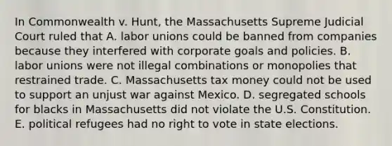 In Commonwealth v. Hunt, the Massachusetts Supreme Judicial Court ruled that A. labor unions could be banned from companies because they interfered with corporate goals and policies. B. labor unions were not illegal combinations or monopolies that restrained trade. C. Massachusetts tax money could not be used to support an unjust war against Mexico. D. segregated schools for blacks in Massachusetts did not violate the U.S. Constitution. E. political refugees had no right to vote in state elections.