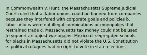 In Commonwealth v. Hunt, the Massachusetts Supreme Judicial Court ruled that a. <a href='https://www.questionai.com/knowledge/knfd2oEIT4-labor-unions' class='anchor-knowledge'>labor unions</a> could be banned from companies because they interfered with corporate goals and policies b. labor unions were not illegal combinations or monopolies that restrained trade c. Massachusetts tax money could not be used to support an unjust war against Mexico d. segregated schools for blacks in Massachusetts did not violate the U.S. Constitution e. political refugees had no right to vote in state elections