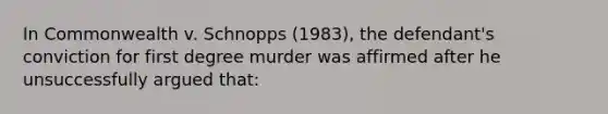 In Commonwealth v. Schnopps (1983), the defendant's conviction for first degree murder was affirmed after he unsuccessfully argued that: