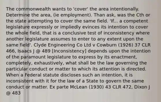 The commonwealth wants to 'cover' the area intentionally. Determine the area, (ie employment). Than ask, was the Cth or the state attempting to cover the same field. 'If... a competent legislature expressly or impliedly evinces its intention to cover the whole field, that is a conclusive test of inconsistency where another legislature assumes to enter to any extent upon the same field'. Clyde Engineering Co Ltd v Cowburn (1926) 37 CLR 466, Isaacs J @ 489 [Inconsistency] depends upon the intention of the paramount legislature to express by its enactment, completely, exhaustively, what shall be the law governing the particular conduct or matter to which its attention is directed. When a Federal statute discloses such an intention, it is inconsistent with it for the law of a State to govern the same conduct or matter. Ex parte McLean (1930) 43 CLR 472, Dixon J @ 483