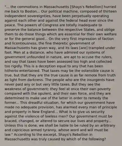 "... the commotions in Massachusetts [Shays's Rebellion] hurried me back to Boston... Our political machine, composed of thirteen independent sovereignties, have been perpetually operating against each other and against the federal head ever since the peace. The powers of Congress are totally inadequate to preserve the balance between the respective States, and oblige them to do those things which are essential for their own welfare or for the general good... On the very first impression of faction and licentiousness, the fine theoretic government of Massachusetts has given way, and its laws [are] trampled under foot. Men at a distance, who have admired our systems of government unfounded in nature, are apt to accuse the rulers, and say that taxes have been assessed too high and collected too rigidly. This is a deception equal to any that has been hitherto entertained. That taxes may be the ostensible cause is true, but that they are the true cause is as far remote from truth as light from darkness. The people who are the insurgents have never paid any or but very little taxes. But they see the weakness of government: they feel at once their own poverty compared with the opulent, and their own force, and they are determined to make use of the latter in order to remedy the former... This dreadful situation, for which our government have made no adequate provision, has alarmed every man of principle and property in New England... What is to give us security against the violence of lawless men? Our government must be braced, changed, or altered to secure our lives and property... Unless this is done, we shall be liable to be ruled by an arbitrary and capricious armed tyranny, whose word and will must be law." According to the excerpt, Shays's Rebellion in Massachusetts was truly caused by which of the following?