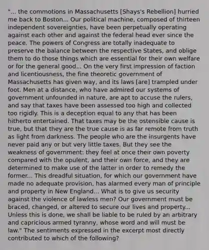 "... the commotions in Massachusetts [Shays's Rebellion] hurried me back to Boston... Our political machine, composed of thirteen independent sovereignties, have been perpetually operating against each other and against the federal head ever since the peace. The powers of Congress are totally inadequate to preserve the balance between the respective States, and oblige them to do those things which are essential for their own welfare or for the general good... On the very first impression of faction and licentiousness, the fine theoretic government of Massachusetts has given way, and its laws [are] trampled under foot. Men at a distance, who have admired our systems of government unfounded in nature, are apt to accuse the rulers, and say that taxes have been assessed too high and collected too rigidly. This is a deception equal to any that has been hitherto entertained. That taxes may be the ostensible cause is true, but that they are the true cause is as far remote from truth as light from darkness. The people who are the insurgents have never paid any or but very little taxes. But they see the weakness of government: they feel at once their own poverty compared with the opulent, and their own force, and they are determined to make use of the latter in order to remedy the former... This dreadful situation, for which our government have made no adequate provision, has alarmed every man of principle and property in New England... What is to give us security against the violence of lawless men? Our government must be braced, changed, or altered to secure our lives and property... Unless this is done, we shall be liable to be ruled by an arbitrary and capricious armed tyranny, whose word and will must be law." The sentiments expressed in the excerpt most directly contributed to which of the following?