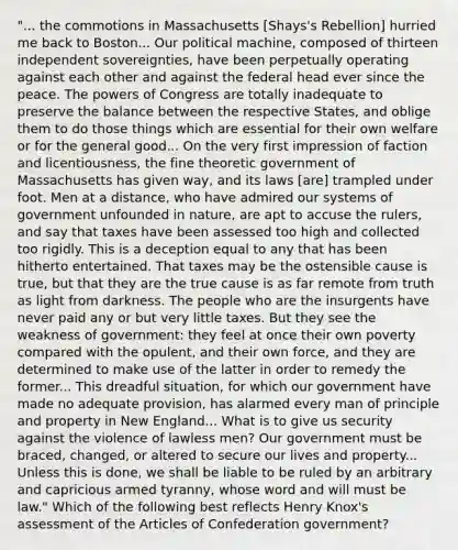 "... the commotions in Massachusetts [Shays's Rebellion] hurried me back to Boston... Our political machine, composed of thirteen independent sovereignties, have been perpetually operating against each other and against the federal head ever since the peace. The powers of Congress are totally inadequate to preserve the balance between the respective States, and oblige them to do those things which are essential for their own welfare or for the general good... On the very first impression of faction and licentiousness, the fine theoretic government of Massachusetts has given way, and its laws [are] trampled under foot. Men at a distance, who have admired our systems of government unfounded in nature, are apt to accuse the rulers, and say that taxes have been assessed too high and collected too rigidly. This is a deception equal to any that has been hitherto entertained. That taxes may be the ostensible cause is true, but that they are the true cause is as far remote from truth as light from darkness. The people who are the insurgents have never paid any or but very little taxes. But they see the weakness of government: they feel at once their own poverty compared with the opulent, and their own force, and they are determined to make use of the latter in order to remedy the former... This dreadful situation, for which our government have made no adequate provision, has alarmed every man of principle and property in New England... What is to give us security against the violence of lawless men? Our government must be braced, changed, or altered to secure our lives and property... Unless this is done, we shall be liable to be ruled by an arbitrary and capricious armed tyranny, whose word and will must be law." Which of the following best reflects Henry Knox's assessment of the Articles of Confederation government?
