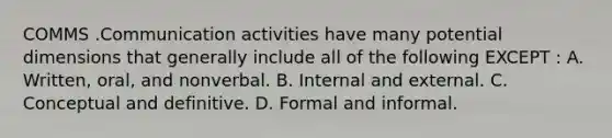 COMMS .Communication activities have many potential dimensions that generally include all of the following EXCEPT : A. Written, oral, and nonverbal. B. Internal and external. C. Conceptual and definitive. D. Formal and informal.