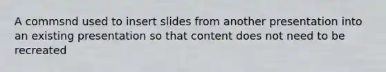 A commsnd used to insert slides from another presentation into an existing presentation so that content does not need to be recreated