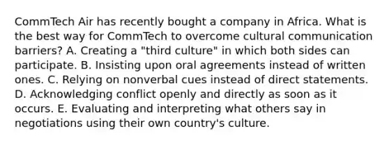 CommTech Air has recently bought a company in Africa. What is the best way for CommTech to overcome cultural communication​ barriers? A. Creating a​ "third culture" in which both sides can participate. B. Insisting upon oral agreements instead of written ones. C. Relying on nonverbal cues instead of direct statements. D. Acknowledging conflict openly and directly as soon as it occurs. E. Evaluating and interpreting what others say in negotiations using their own​ country's culture.