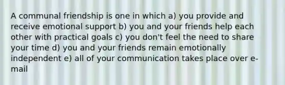 A communal friendship is one in which a) you provide and receive emotional support b) you and your friends help each other with practical goals c) you don't feel the need to share your time d) you and your friends remain emotionally independent e) all of your communication takes place over e-mail