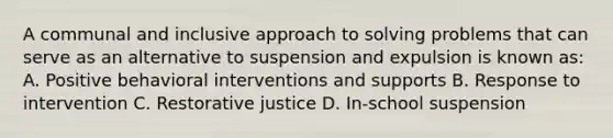 A communal and inclusive approach to solving problems that can serve as an alternative to suspension and expulsion is known as: A. Positive behavioral interventions and supports B. Response to intervention C. Restorative justice D. In-school suspension