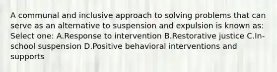 A communal and inclusive approach to solving problems that can serve as an alternative to suspension and expulsion is known as: Select one: A.Response to intervention B.Restorative justice C.In-school suspension D.Positive behavioral interventions and supports