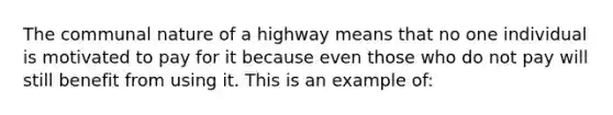 The communal nature of a highway means that no one individual is motivated to pay for it because even those who do not pay will still benefit from using it. This is an example of: