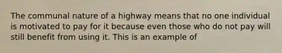 The communal nature of a highway means that no one individual is motivated to pay for it because even those who do not pay will still benefit from using it. This is an example of