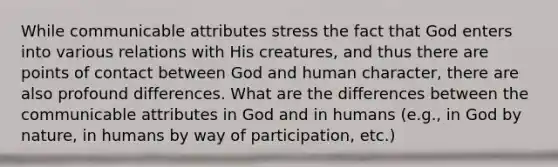 While communicable attributes stress the fact that God enters into various relations with His creatures, and thus there are points of contact between God and human character, there are also profound differences. What are the differences between the communicable attributes in God and in humans (e.g., in God by nature, in humans by way of participation, etc.)