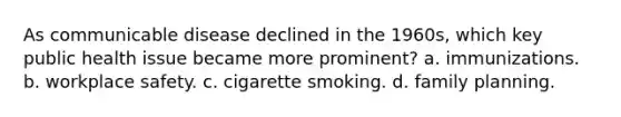 As communicable disease declined in the 1960s, which key public health issue became more prominent? a. immunizations. b. workplace safety. c. cigarette smoking. d. family planning.