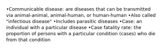 •Communicable disease: are diseases that can be transmitted via animal-animal, animal-human, or human-human •Also called "infectious disease" •Includes parasitic diseases •Case: an individual with a particular disease •Case fatality rate: the proportion of persons with a particular condition (cases) who die from that condition