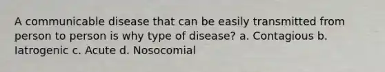 A communicable disease that can be easily transmitted from person to person is why type of disease? a. Contagious b. Iatrogenic c. Acute d. Nosocomial