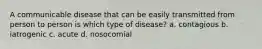 A communicable disease that can be easily transmitted from person to person is which type of disease? a. contagious b. iatrogenic c. acute d. nosocomial