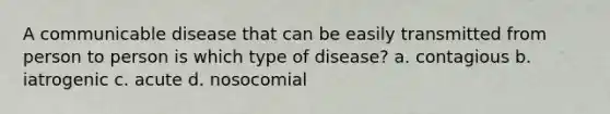 A communicable disease that can be easily transmitted from person to person is which type of disease? a. contagious b. iatrogenic c. acute d. nosocomial