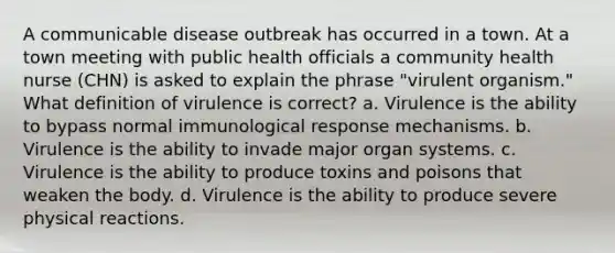 A communicable disease outbreak has occurred in a town. At a town meeting with public health officials a community health nurse (CHN) is asked to explain the phrase "virulent organism." What definition of virulence is correct? a. Virulence is the ability to bypass normal immunological response mechanisms. b. Virulence is the ability to invade major organ systems. c. Virulence is the ability to produce toxins and poisons that weaken the body. d. Virulence is the ability to produce severe physical reactions.