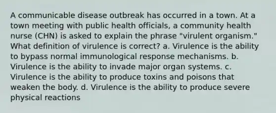 A communicable disease outbreak has occurred in a town. At a town meeting with public health officials, a community health nurse (CHN) is asked to explain the phrase "virulent organism." What definition of virulence is correct? a. Virulence is the ability to bypass normal immunological response mechanisms. b. Virulence is the ability to invade major organ systems. c. Virulence is the ability to produce toxins and poisons that weaken the body. d. Virulence is the ability to produce severe physical reactions