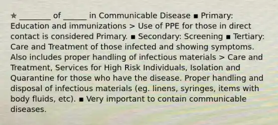 ✯ ________ of ______ in Communicable Disease ▪︎ Primary: Education and immunizations > Use of PPE for those in direct contact is considered Primary. ▪︎ Secondary: Screening ▪︎ Tertiary: Care and Treatment of those infected and showing symptoms. Also includes proper handling of infectious materials > Care and Treatment, Services for High Risk Individuals, Isolation and Quarantine for those who have the disease. Proper handling and disposal of infectious materials (eg. linens, syringes, items with body fluids, etc). ▪︎ Very important to contain communicable diseases.