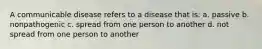 A communicable disease refers to a disease that is: a. passive b. nonpathogenic c. spread from one person to another d. not spread from one person to another