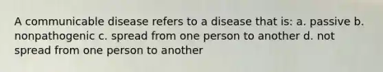 A communicable disease refers to a disease that is: a. passive b. nonpathogenic c. spread from one person to another d. not spread from one person to another