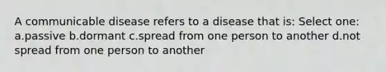 A communicable disease refers to a disease that is: Select one: a.passive b.dormant c.spread from one person to another d.not spread from one person to another