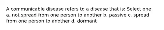 A communicable disease refers to a disease that is: Select one: a. not spread from one person to another b. passive c. spread from one person to another d. dormant