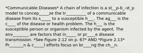 *Communicable Diseases* A chain of infection is a st__p-b_-st_p model to concep_____ze the tr__________ of a communicable disease from its s_____ to a susceptible h___. The ag___ is the c____ of the disease or health problem. The h___ is the susceptible person or organism infected by the agent. The env________ are factors that in_____ or pr____e disease transmission. *See Figure 2.12 on p. 67* AND *Figure 2.13* Pr_______n & c_____l efforts focus on br____ng the ch__n.