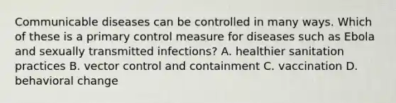 Communicable diseases can be controlled in many ways. Which of these is a primary control measure for diseases such as Ebola and sexually transmitted infections? A. healthier sanitation practices B. vector control and containment C. vaccination D. behavioral change