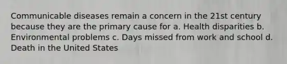 Communicable diseases remain a concern in the 21st century because they are the primary cause for a. Health disparities b. Environmental problems c. Days missed from work and school d. Death in the United States