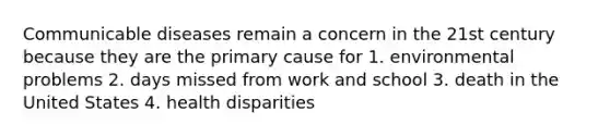 Communicable diseases remain a concern in the 21st century because they are the primary cause for 1. environmental problems 2. days missed from work and school 3. death in the United States 4. health disparities