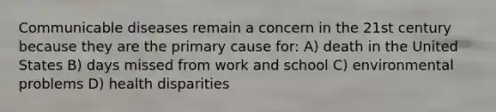 Communicable diseases remain a concern in the 21st century because they are the primary cause for: A) death in the United States B) days missed from work and school C) environmental problems D) health disparities