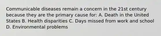 Communicable diseases remain a concern in the 21st century because they are the primary cause for: A. Death in the United States B. Health disparities C. Days missed from work and school D. Environmental problems