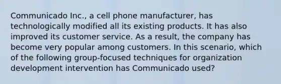 Communicado Inc., a cell phone manufacturer, has technologically modified all its existing products. It has also improved its customer service. As a result, the company has become very popular among customers. In this scenario, which of the following group-focused techniques for organization development intervention has Communicado used?​