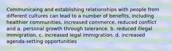 Communicaing and establishing relationships with people from different cultures can lead to a number of benefits, including healthier communities, increased commerce, reduced conflict and a. personal growth through tolerance. b. reduced illegal immigration. c. increased legal immigration. d. increased agenda-setting opportunities