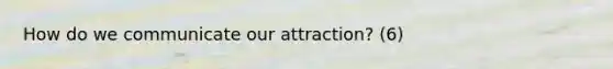 How do we communicate our attraction? (6)