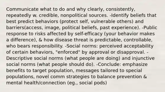 Communicate what to do and why clearly, consistently, repeatedly w. credible, nonpolitical sources. -Identify beliefs that best predict behaviors (protect self, vulnerable others) and barriers(access, image, political beliefs, past experience). -Public response to risks affected by self-efficacy (your behavior makes a difference), & how disease threat is predictable, controllable, who bears responsibility. -Social norms: perceived acceptability of certain behaviors, "enforced" by approval or disapproval. -Descriptive social norms (what people are doing) and injunctive social norms (what people should do). -Conclude: emphasize benefits to target population, messages tailored to special populations, novel comm strategies to balance prevention & mental health/connection (eg., social pods)