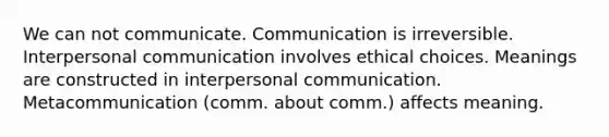 We can not communicate. Communication is irreversible. <a href='https://www.questionai.com/knowledge/kYcZI9dsWF-interpersonal-communication' class='anchor-knowledge'>interpersonal communication</a> involves ethical choices. Meanings are constructed in interpersonal communication. Metacommunication (comm. about comm.) affects meaning.