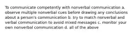 To communicate competently with nonverbal communication a. observe multiple nonverbal cues before drawing any conclusions about a person's communication b. try to match nonverbal and verbal communication to avoid mixed messages c. monitor your own nonverbal communication d. all of the above