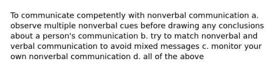 To communicate competently with nonverbal communication a. observe multiple nonverbal cues before drawing any conclusions about a person's communication b. try to match nonverbal and verbal communication to avoid mixed messages c. monitor your own nonverbal communication d. all of the above