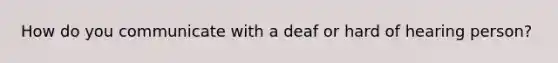 How do you communicate with a deaf or hard of hearing person?