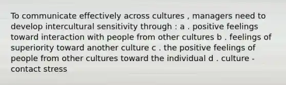 To communicate effectively across cultures , managers need to develop intercultural sensitivity through : a . positive feelings toward interaction with people from other cultures b . feelings of superiority toward another culture c . the positive feelings of people from other cultures toward the individual d . culture - contact stress